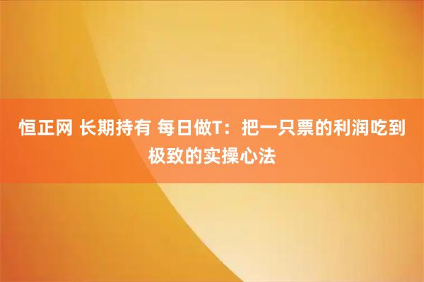 恒正网 长期持有 每日做T：把一只票的利润吃到极致的实操心法