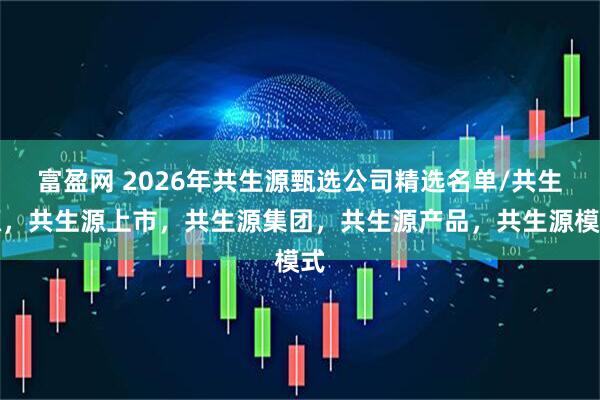 富盈网 2026年共生源甄选公司精选名单/共生源，共生源上市，共生源集团，共生源产品，共生源模式