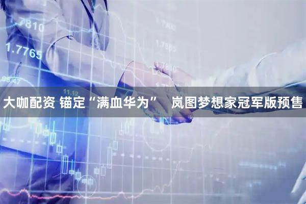 大咖配资 锚定“满血华为”   岚图梦想家冠军版预售