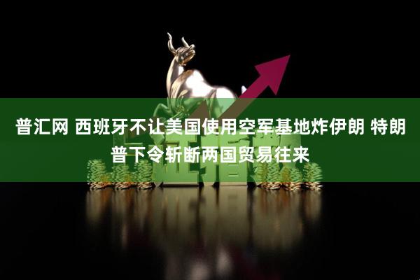 普汇网 西班牙不让美国使用空军基地炸伊朗 特朗普下令斩断两国贸易往来