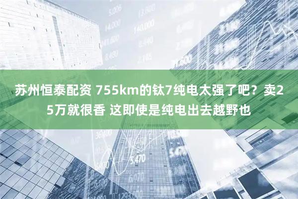 苏州恒泰配资 755km的钛7纯电太强了吧？卖25万就很香 这即使是纯电出去越野也
