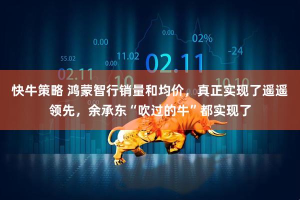 快牛策略 鸿蒙智行销量和均价，真正实现了遥遥领先，余承东“吹过的牛”都实现了