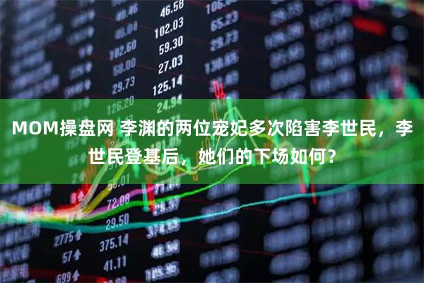 MOM操盘网 李渊的两位宠妃多次陷害李世民，李世民登基后，她们的下场如何？
