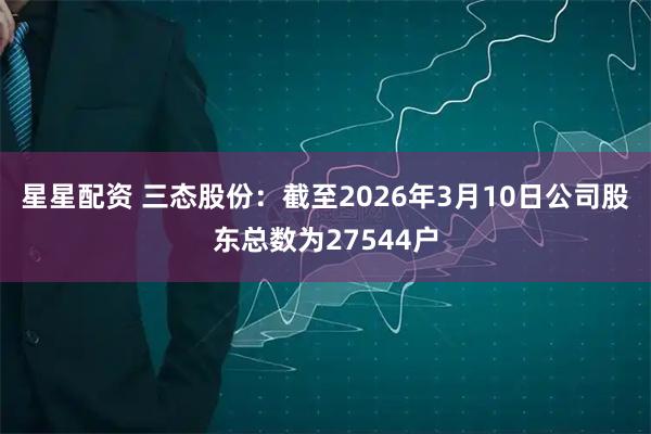 星星配资 三态股份：截至2026年3月10日公司股东总数为27544户