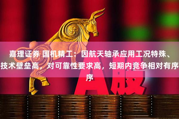 嘉理证券 国机精工：因航天轴承应用工况特殊、技术壁垒高，对可靠性要求高，短期内竞争相对有序