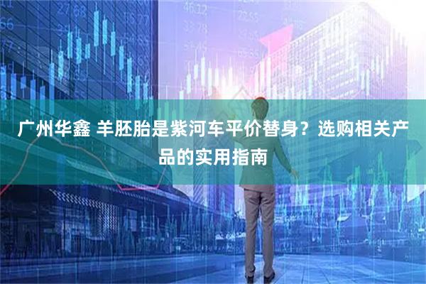 广州华鑫 羊胚胎是紫河车平价替身？选购相关产品的实用指南