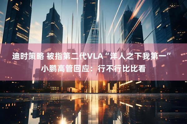 迪时策略 被指第二代VLA“洋人之下我第一” 小鹏高管回应：行不行比比看