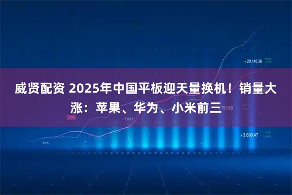 威贤配资 2025年中国平板迎天量换机！销量大涨：苹果、华为、小米前三