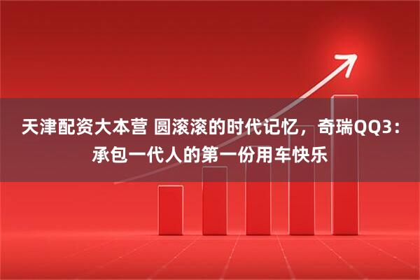 天津配资大本营 圆滚滚的时代记忆，奇瑞QQ3：承包一代人的第一份用车快乐