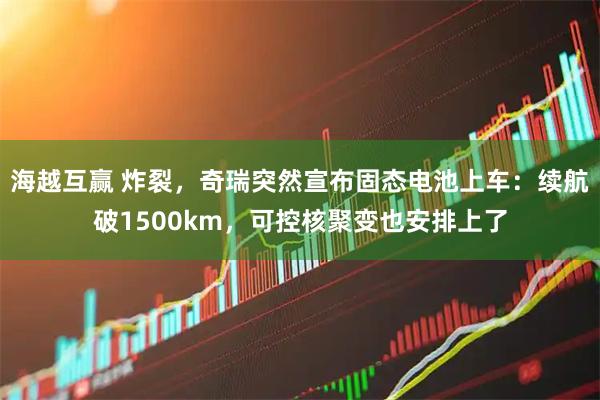 海越互赢 炸裂，奇瑞突然宣布固态电池上车：续航破1500km，可控核聚变也安排上了