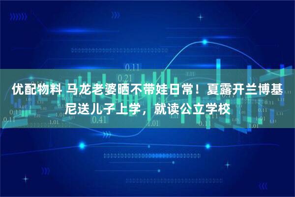 优配物料 马龙老婆晒不带娃日常！夏露开兰博基尼送儿子上学，就读公立学校