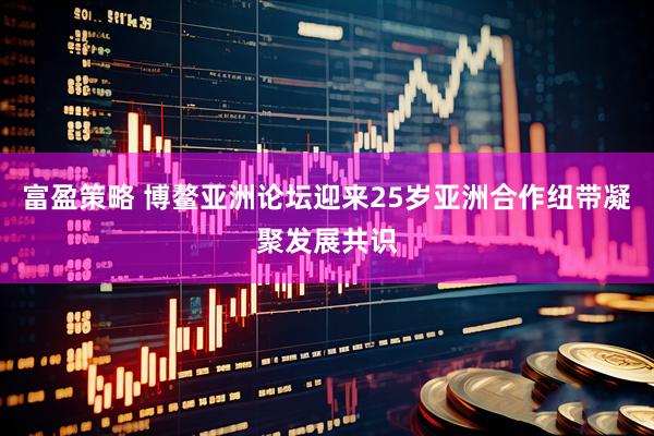 富盈策略 博鳌亚洲论坛迎来25岁亚洲合作纽带凝聚发展共识