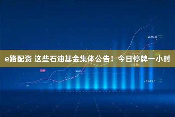 e路配资 这些石油基金集体公告！今日停牌一小时