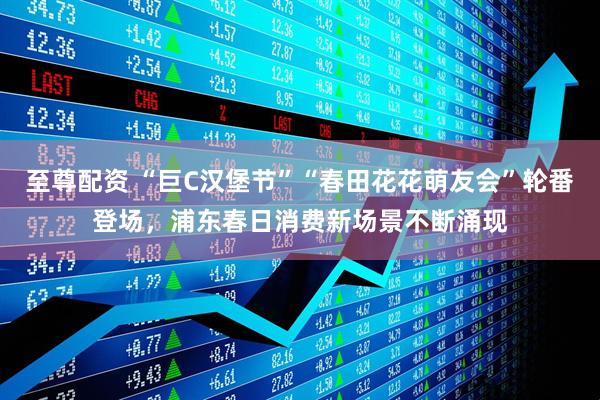 至尊配资 “巨C汉堡节”“春田花花萌友会”轮番登场，浦东春日消费新场景不断涌现