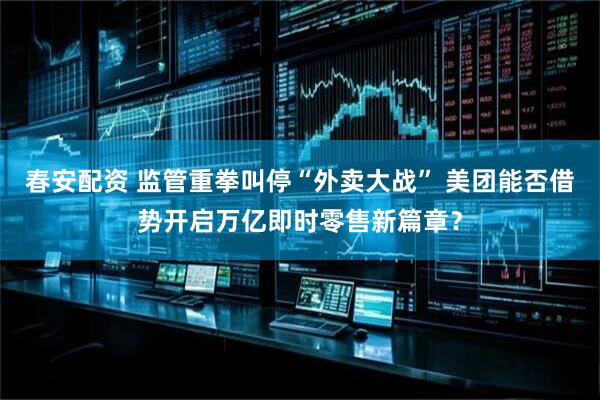春安配资 监管重拳叫停“外卖大战” 美团能否借势开启万亿即时零售新篇章？