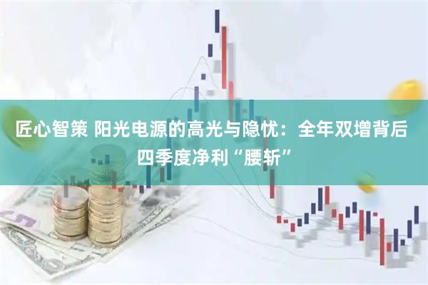 匠心智策 阳光电源的高光与隐忧：全年双增背后 四季度净利“腰斩”