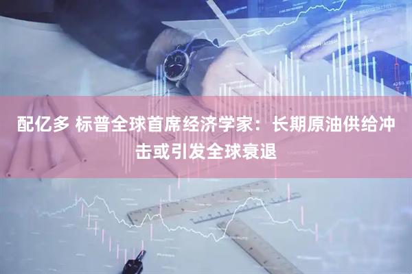 配亿多 标普全球首席经济学家：长期原油供给冲击或引发全球衰退