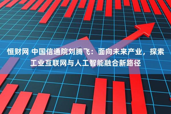 恒财网 中国信通院刘腾飞：面向未来产业，探索工业互联网与人工智能融合新路径