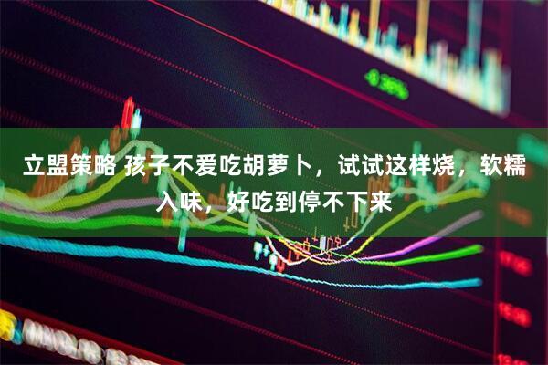 立盟策略 孩子不爱吃胡萝卜，试试这样烧，软糯入味，好吃到停不下来