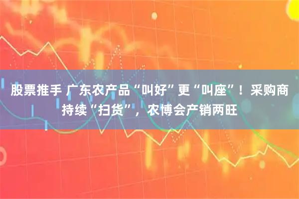 股票推手 广东农产品“叫好”更“叫座”！采购商持续“扫货”，农博会产销两旺