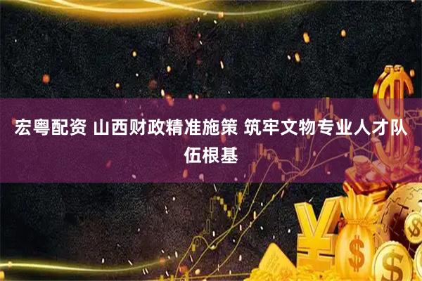 宏粤配资 山西财政精准施策 筑牢文物专业人才队伍根基