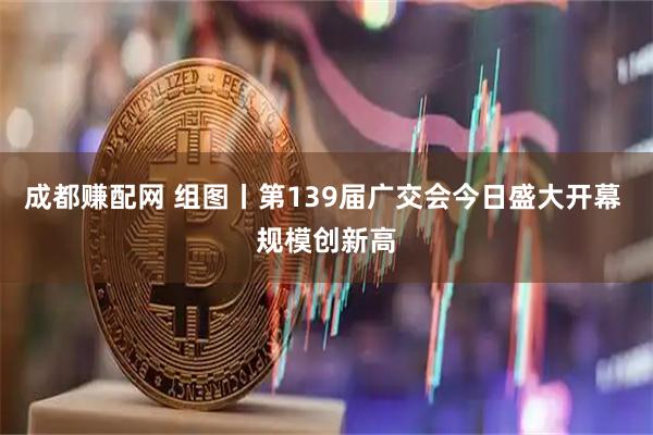 成都赚配网 组图丨第139届广交会今日盛大开幕 规模创新高