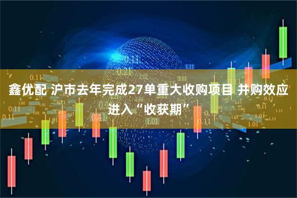 鑫优配 沪市去年完成27单重大收购项目 并购效应进入“收获期”