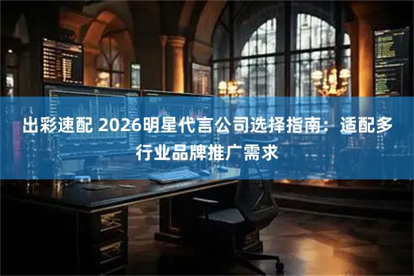 出彩速配 2026明星代言公司选择指南：适配多行业品牌推广需求