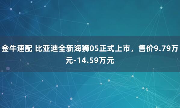 金牛速配 比亚迪全新海狮05正式上市，售价9.79万元-14.59万元