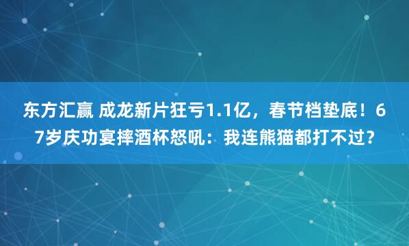 东方汇赢 成龙新片狂亏1.1亿，春节档垫底！67岁庆功宴摔酒杯怒吼：我连熊猫都打不过？