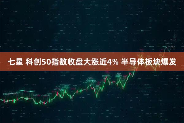 七星 科创50指数收盘大涨近4% 半导体板块爆发