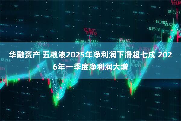 华融资产 五粮液2025年净利润下滑超七成 2026年一季度净利润大增