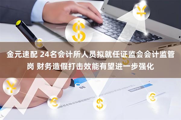 金元速配 24名会计所人员拟就任证监会会计监管岗 财务造假打击效能有望进一步强化