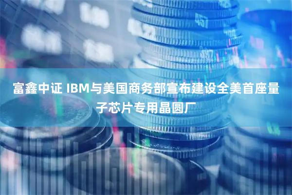 富鑫中证 IBM与美国商务部宣布建设全美首座量子芯片专用晶圆厂