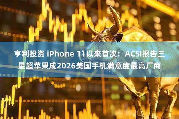 亨利投资 iPhone 11以来首次：ACSI报告三星超苹果成2026美国手机满意度最高厂商
