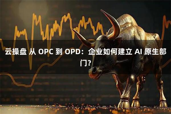 云操盘 从 OPC 到 OPD：企业如何建立 AI 原生部门？