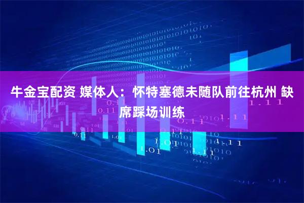 牛金宝配资 媒体人：怀特塞德未随队前往杭州 缺席踩场训练