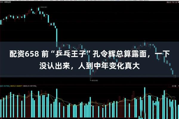 配资658 前“乒乓王子”孔令辉总算露面，一下没认出来，人到中年变化真大