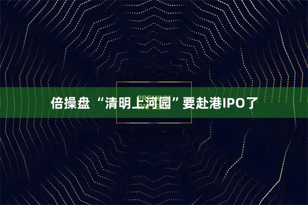 倍操盘 “清明上河园”要赴港IPO了