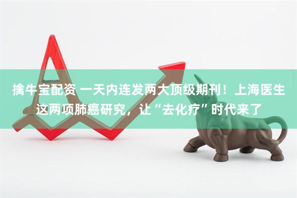 擒牛宝配资 一天内连发两大顶级期刊！上海医生这两项肺癌研究，让“去化疗”时代来了