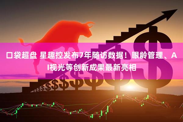 口袋超盘 星趣控发布7年随访数据！眼龄管理、AI视光等创新成果最新亮相
