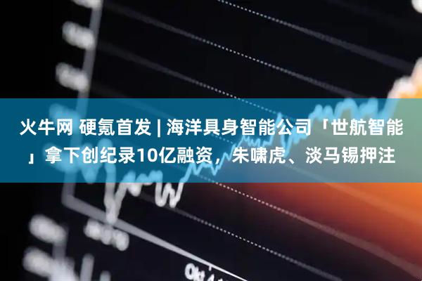 火牛网 硬氪首发 | 海洋具身智能公司「世航智能」拿下创纪录10亿融资，朱啸虎、淡马锡押注