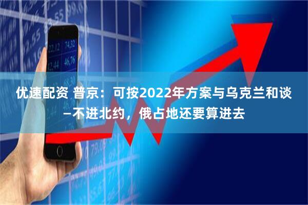 优速配资 普京：可按2022年方案与乌克兰和谈—不进北约，俄占地还要算进去