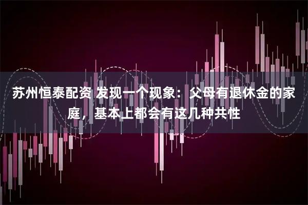 苏州恒泰配资 发现一个现象：父母有退休金的家庭，基本上都会有这几种共性