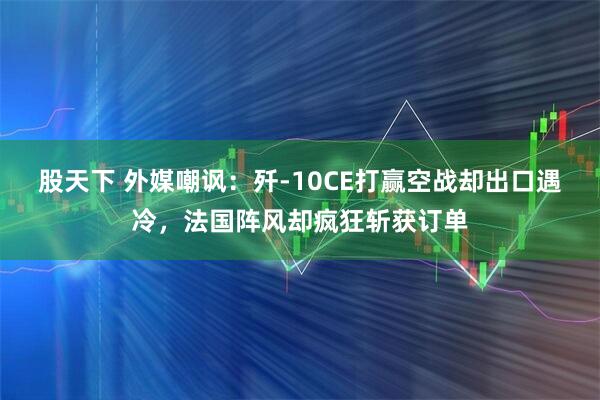 股天下 外媒嘲讽：歼-10CE打赢空战却出口遇冷，法国阵风却疯狂斩获订单