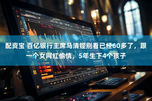 配资宝 百亿银行主席马清铿别看已经60多了，跟一个女网红偷情，5年生下4个孩子