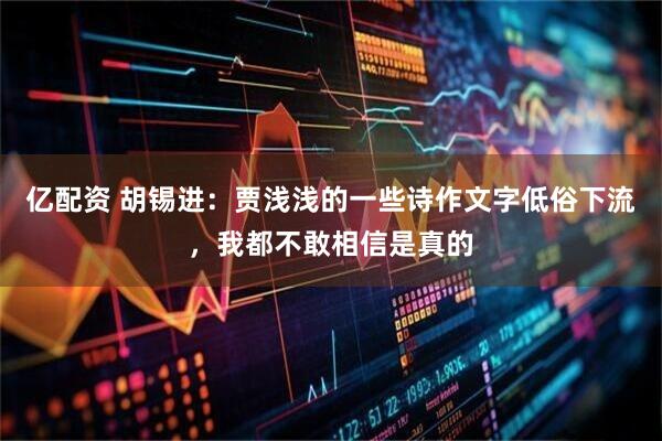 亿配资 胡锡进:贾浅浅的一些诗作文字低俗下流,我都不敢相信是真的