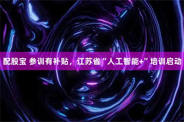 配股宝 参训有补贴,江苏省“人工智能+”培训启动