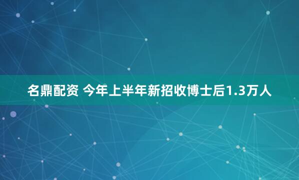名鼎配资 今年上半年新招收博士后1.3万人