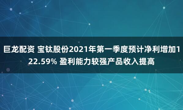 巨龙配资 宝钛股份2021年第一季度预计净利增加122.59% 盈利能力较强产品收入提高